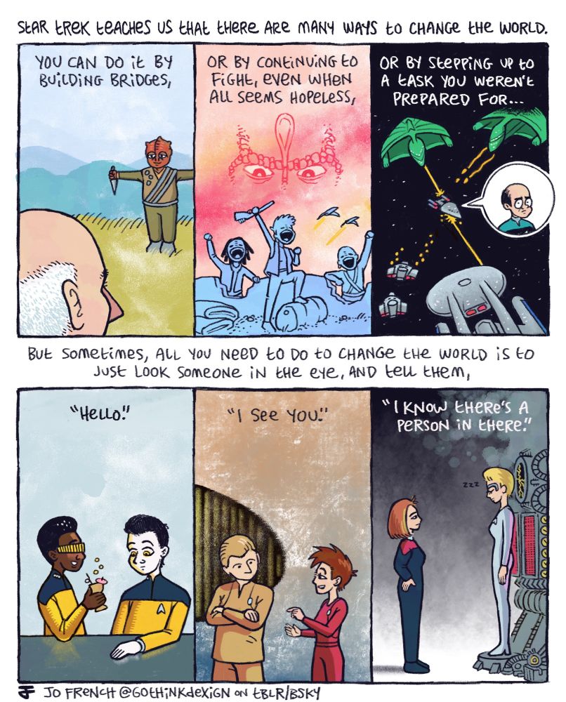A comic by Jo French (@gothinkdexign) made up of six colored panels arrayed in two rows of three. The scenes from different Star Trek series depict Captain Picard meeting with the Temarian captain in Darmok, a group of Bajoran freedom fighters celebrating their victory while a shadow of a Cardassian looms above, the Emergency Medical Hologram on-board the prototype USS Prometheus in battle with Romulans, Geordi drinking with Data in Ten Forward, Major Kira talking with Odo, and Captain Janeway greeting Seven of Nine as she awakens from her regeneration cycle. The text reads "Star Trek teaches us that there are many ways to change the world. You can do it by building bridges, or by continuing to fight, even when all seems hopeless, or my stepping up to a task you weren't prepared for... But sometimes, all you need to do to change the world is to just look someone in the eye, and tell them 'Hello.' 'I see you.' 'I know there's a person in there.'"