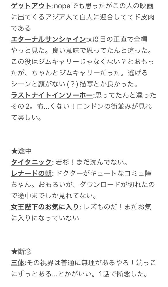 ゲットアウト:nopeでも思ったがこの人の映画に出てくるアジア人て白人に迎合しててド皮肉である
エターナルサンシャイン:x度目の正直で全編やっと見た。良い意味で思ってたんと違った。この役はジムキャリーじゃなくない？とおもったが、ちゃんとジムキャリーだった。逃げるシーンと顔がない(？)描写とか良かった。
ラストナイトインソーホー:思ってたんと違ったその2。怖…くない！ロンドンの街並みが見れて楽しい。

★途中
タイタニック: 若杉！まだ沈んでない。
レナードの朝: ドクターがキュートなコミュ障ちゃん。おもろいが、ダウンロードが切れたので途中までしか見れてない。
女王陛下のお気に入り: レズものだ！まだお気に入りになっていない

★断念
三体:その視界は普通に無理があるやろ！端っこにずっとある…とかがいい。1話で断念した。