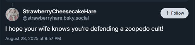 Post from StrawberryCheesecakeHare making false accusations:
‪@strawberryhare.bsky.social‬
I hope your wife knows you’re defending a zoopedo cult!
August 28, 2025 at 9:57 PM