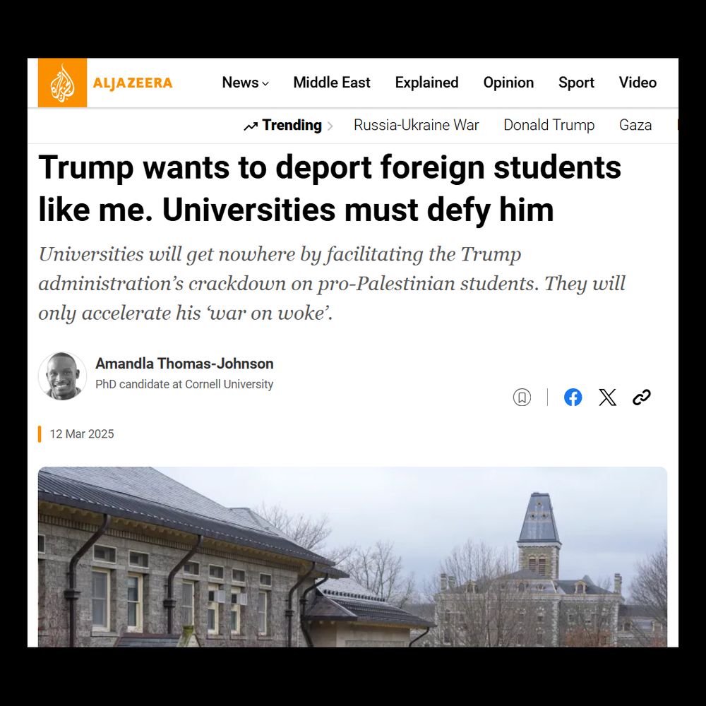 The image is a screenshot of a webpage from Al Jazeera's website. The headline of the article reads, "Trump wants to deport foreign students like me. Universities must defy him." Below the headline is a subheading: "Universities will get nowhere by facilitating the Trump administration’s crackdown on pro-Palestinian students. They will only accelerate his ‘war on woke’.” The article is attributed to Amandla Thomas-Johnson, identified as a PhD candidate at Cornell University. The date is marked as "12 Mar 2025." Above the headline is the Al Jazeera logo in orange, along with website navigation links and categories like News, Middle East, and more. Below the text is an image of a historic building with a pointed tower amidst leafless trees under a cloudy sky. Social sharing icons are visible beside the author’s name.