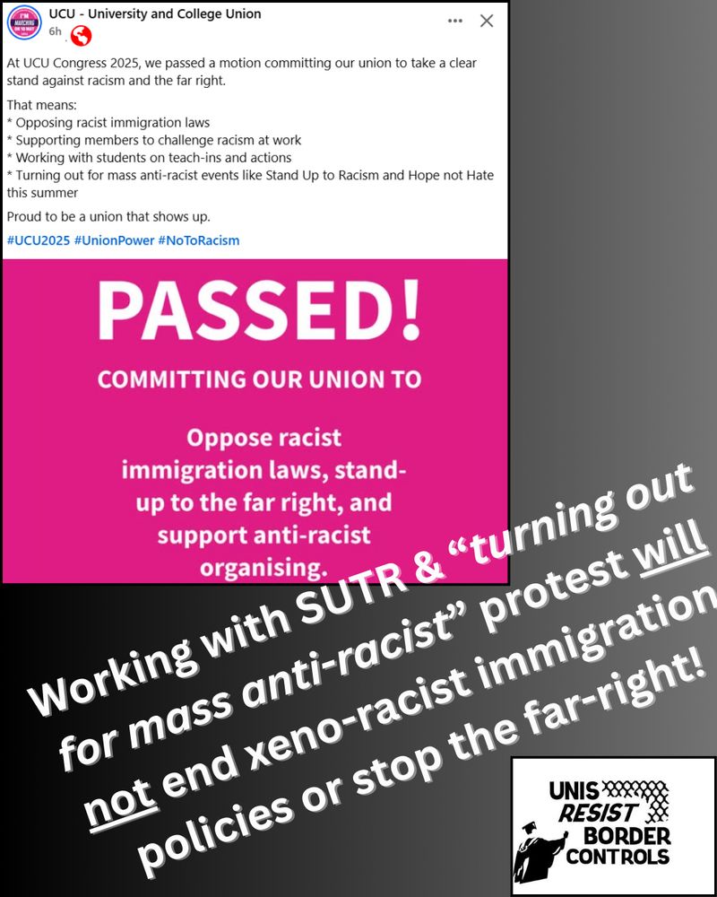 The image is a collage containing two main sections and additional text elements. The top section is a screenshot from a social media post by "UCU - University and College Union." It has a white background with black text, highlighting a decision made at the UCU Congress 2025 to oppose racism and the far-right, with specific commitments listed. Below this is a bold, magenta panel with white uppercase text that says "PASSED! COMMITTING OUR UNION TO" followed by smaller text: "Oppose racist immigration laws, stand-up to the far right, and support anti-racist organising." At the bottom left, there is angled text stating, "Working with SUTR & 'turning out for mass anti-racist' protest will not end xeno-racist immigration policies or stop the far-right!" The bottom right features a logo with text "UNIS RESIST BORDER CONTROLS" and a stylized image of a graduation cap and an academic building.