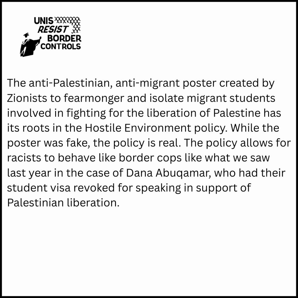 The image is a digital poster with a white background and a black border. In the upper left corner, there is a graphic of a graduation cap with the text “UNIS RESIST BORDER CONTROLS” arranged around it. Directly below, there is a block of text. The text discusses the issue of a purported anti-Palestinian, anti-migrant poster created with Zionist influence to spread fear and isolate migrant students involved with the liberation of Palestine. It claims the poster has roots in hostile policies and describes the impact these policies have, citing a specific case of a student losing their visa for supporting Palestinian liberation.
