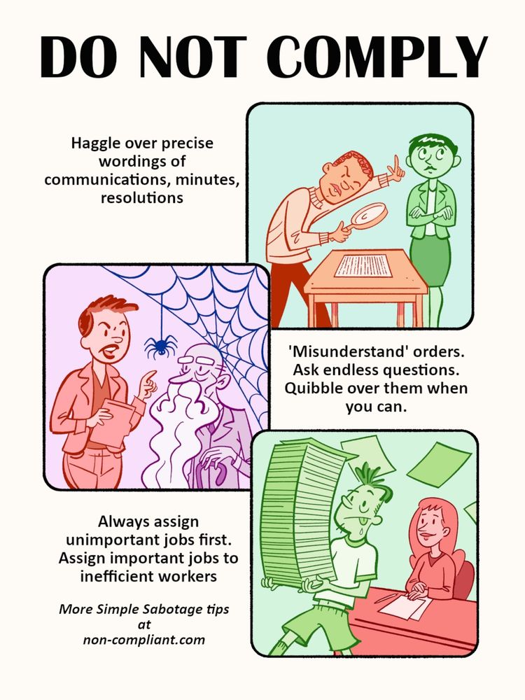 DO NOT COMPLY
Haggle over precise wordings of communications, minutes,
resolutions
'Misunderstand' orders.
Ask endless questions.
Quibble over them when you can.
Always assign
unimportant jobs first.
Assign important jobs to inefficient workers
More Simple Sabotage tips at
non-compliant.com