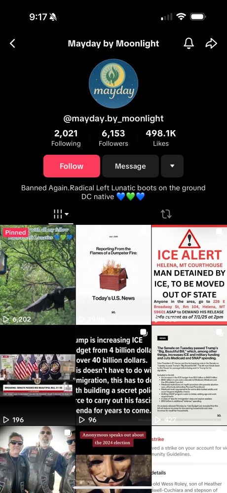 Screenshot of Tik Tok Profile

Mayday by Moonlight

@mayday.by_moonlight

2,021
Following

6,153
Followers

Banned Again.Radical Left Lunatic boots on the ground
DC native