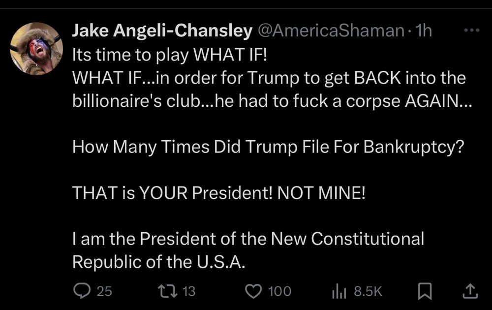 Jake Angeli-Chansley @AmericaShaman •1h
...
Its time to play WHAT IF!
WHAT IF...in order for Trump to get BACK into the billionaire's club...he had to fuck a corpse AGAIN...
How Many Times Did Trump File For Bankruptcy?
THAT is YOUR President! NOT MINE!
I am the President of the New Constitutional
Republic of the U.S.A.