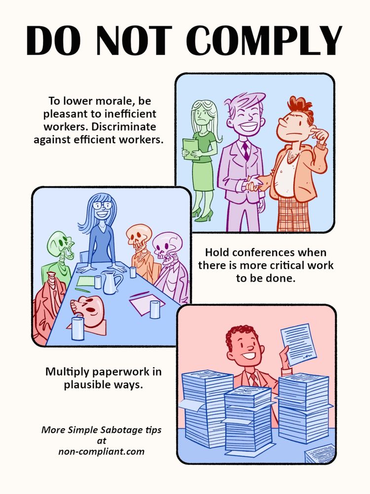 DO NOT COMPLY
To lower morale, be pleasant to inefficient workers. Discriminate against efficient workers.
Hold conferences when there is more critical work to be done.
Multiply paperwork in plausible ways.
More Simple Sabotage tips at
non-compliant.com