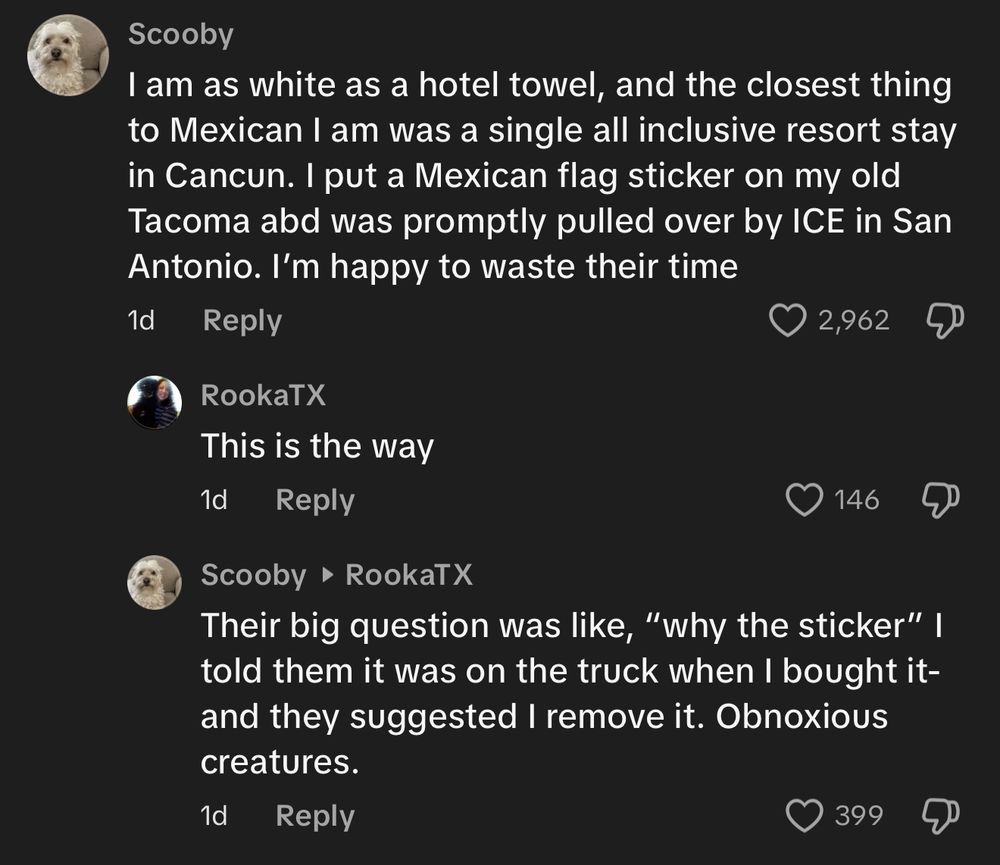 Scooby
I am as white as a hotel towel, and the closest thing to Mexican I am was a single all inclusive resort stay in Cancun. I put a Mexican flag sticker on my old Tacoma abd was promptly pulled over by ICE in San Antonio. I'm happy to waste their time
1d

RookaTX
This is the way

Scooby • RookaTX
Their big question was like, "why the sticker" I told them it was on the truck when I bought it-and they suggested I remove it. Obnoxious creatures.
1d
