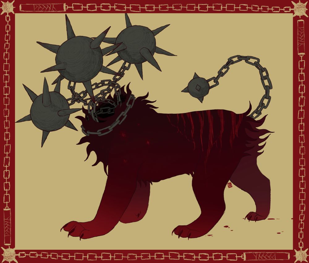 A lionish creature with 3 spiked-ball heads coming out of a dark hole in the mane. Chains make up the necks of the spiked heads and tail (which has a smaller, blunter spiked ball at the end). The body is dark red, with lighter paws. It has wild, spiky fur and ambiguous scars/stripes on its back leading up the spine. There are also 4 stab scars on the shoulder (likely a consequence of spiked ball head). behind the back paws, small red droplets trail behind. The picture has a red border, where small simple maces circle. Awww! Badass. 