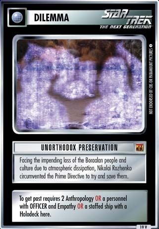 Name: Unorthodox Preservation
Card Type: Dilemma
Lore: Facing the impending loss of the Boraalan people and culture due to atmospheric dissipation, Nikolai Rozhenko circumvented the Prime Directive to try and save them.
Card Text: To get past requires 2 Anthropology OR a personnel with OFFICER and Empathy OR a staffed ship with a Holodeck here.
Rarity: 19 V
