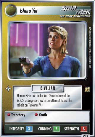 Name: Ishara Yar
Card Type: Personnel
Affiliation: Non-Aligned
Role: CIVILIAN
Lore: Human sister of Tasha Yar. Once betrayed the U.S.S. Enterprise crew in an attempt to aid the rebels on Turkana IV.
Card Text: CIVILIAN Treachery Youth
Int Rng: 3
Cun Wpn: 7
Str Shd: 8
Rarity: 298 U
