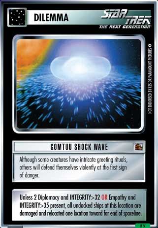 Name: Gomtuu Shock Wave
Card Type: Dilemma
Lore: Although some creatures have intricate greeting rituals, others will defend themselves violently at the first sign of danger.
Card Text: Unless 2 Diplomacy and INTEGRITY>32 OR Empathy and INTEGRITY>35 present, all undocked ships at this location are damaged and relocated one location toward far end of spaceline.
Rarity: 8 V
