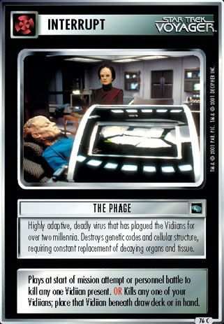 Name: The Phage
Card Type: Interrupt
Lore: Highly adaptive, deadly virus that has plagued the Vidiians for over two millennia. Destroys genetic codes and cellular structure, requiring constant replacement of decaying organs and tissue.
Card Text: Plays at start of mission attempt or personnel battle to kill any one Vidiian present. OR Kills any one of your Vidiians; place that Vidiian beneath draw deck or in hand.
Rarity: 76 C
