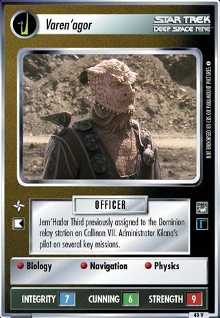 Name: Varen'agor
Card Type: Personnel
Affiliation: Dominion
Role: OFFICER
Lore: Jem'Hadar Third previously assigned to the Dominion relay station on Callinon VII. Administrator Kilana's pilot on several key missions.
Card Text: OFFICER Biology Navigation Physics
Int Rng: 7
Cun Wpn: 6
Str Shd: 9
Rarity: 40 V
