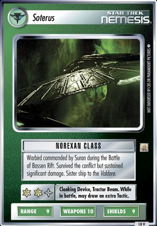 Name: Soterus (Ships of the Line) Card Type: Ship Affiliation: Romulan Role: Norexan Class Lore: Warbird commanded by Suran during the Battle of Bassen Rift. Survived the conflict but sustained significant damage. Sister ship to the Valdore. Card Text: Cloaking Device, Tractor Beam. While in battle, may draw an extra Tactic. Int Rng: 9 Cun Wpn: 10 Str Shd: 9 Rarity: 18 V 