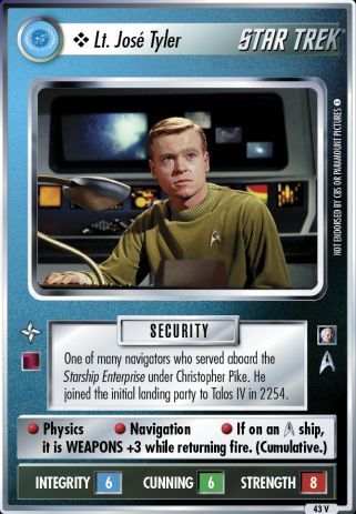Name: Lt. Jose Tyler
Card Type: Personnel
Affiliation: Federation
Role: SECURITY
Lore: One of many navigators who served aboard the Starship Enterprise under Christopher Pike. He joined the initial landing party to Talos IV in 2254.
Card Text: SECURITY Physics Navigation If on an [OS] ship, it is WEAPONS +3 while returning fire. (Cumulative.)
Int Rng: 6
Cun Wpn: 6
Str Shd: 8
Rarity: 43 V
