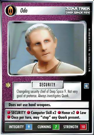 Name: Odo
Card Type: Personnel
Affiliation: Bajoran
Role: SECURITY
Lore: Changeling security chief of Deep Space 9. Not very good at pretense. Always investigates Quark.
Card Text: SECURITY SECURITY Computer Skill x 2 Honor x 2 Law Once per turn, may "stop" {any Quark} present.
Int Rng: 9
Cun Wpn: 7
Str Shd: 10
Rarity: SR

