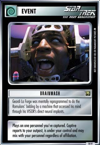 Name: Brainwash
Card Type: Event
Lore: Geordi La Forge was mentally reprogrammed to do the Romulans' bidding by a machine that accessed his mind through his VISOR's direct neural implants.
Card Text: Plays on one personnel you've captured. Captive reports to your outpost, is under your control and may mix with your personnel regardless of affiliation.
Rarity: 10 V
