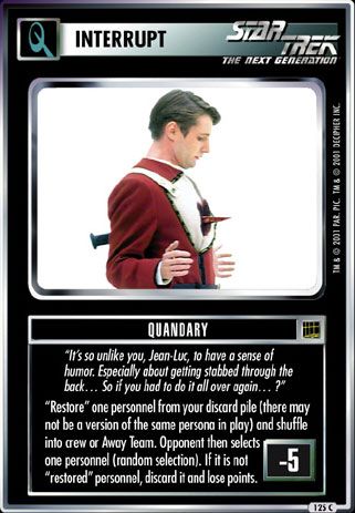 Name: Quandary
Card Type: Q Interrupt
Lore: It's so unlike you, Jean-Luc, to have a sense of humor. Especially about getting stabbed through the back... So if you had to do it all over again... ?
Card Text: Restore one personnel from your discard pile (there may not be a version of the same persona in play) and shuffle into crew or Away Team. Opponent then selects one personnel (random selection). If it is not "restored" personnel, discard it and lose points.
Points: -5
Rarity: 125 C
