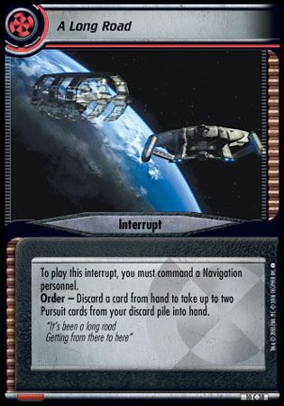 Name: A Long Road 2E
Card Type: Interrupt
Lore: It's been a long road Getting from there to here.
Card Text: To play this interrupt, you must command a Navigation personnel. Order - Discard a card from hand to take up to two [Pursuit] cards from your discard pile into hand.
Rarity: 38 C
