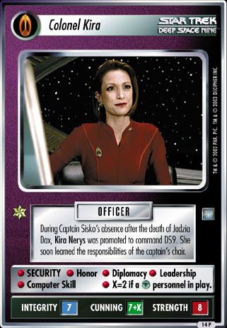Name: Colonel Kira 2E (Second Edition)
Card Type: Personnel
Affiliation: Bajoran
Role: OFFICER
Lore: During Captain Sisko's absence after the death of Jadzia Dax, Kira Nerys was promoted to command DS9. She soon learned the responsibilities of the captain's chair.
Card Text: OFFICER SECURITY Honor Diplomacy Leadership Computer Skill X=2 if a [Rom] personnel in play.
Int Rng: 7
Cun Wpn: 7+X
Str Shd: 8
Rarity: 216 R
