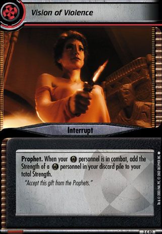 Name: Vision of Violence 2E
Card Type: Interrupt
Lore: Accept this gift from the Prophets.
Card Text: Prophet. When your [Baj] personnel is in personnel battle, add the STRENGTH of a [Baj] personnel in your discard pile to your total STRENGTH.
Rarity: 92 C

