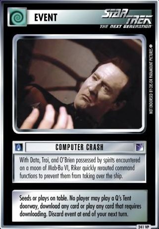 Name: Computer Crash *VP
Card Type: Event
Lore: With Data, Troi, and O'Brien possessed by spirits encountered on a moon of Mab-Bu VI, Riker quickly rerouted command functions to prevent them from taking over the ship.
Card Text: Seeds or plays on table. No player may play a {Q's Tent} doorway, download any card or play any card that requires downloading. Discard event at end of your next turn.
Rarity: 241 VP
