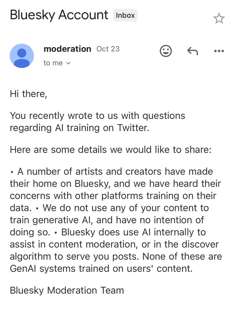 Reply from Bluesky’s Team:
“Hi there,
You recently wrote to us with questions regarding AI training on Twitter.
Here are some details we would like to share:
• A number of artists and creators have made their home on Bluesky, and we have heard their concerns with other platforms training on their data
• We do not use any of your content to train generative AI, and have no intention of doing so.
• Bluesky does use AI internally to assist in content moderation, or in the discover algorithm to serve you posts. None of these are GenAI systems trained on users’ content.

Bluesky Moderation Team”