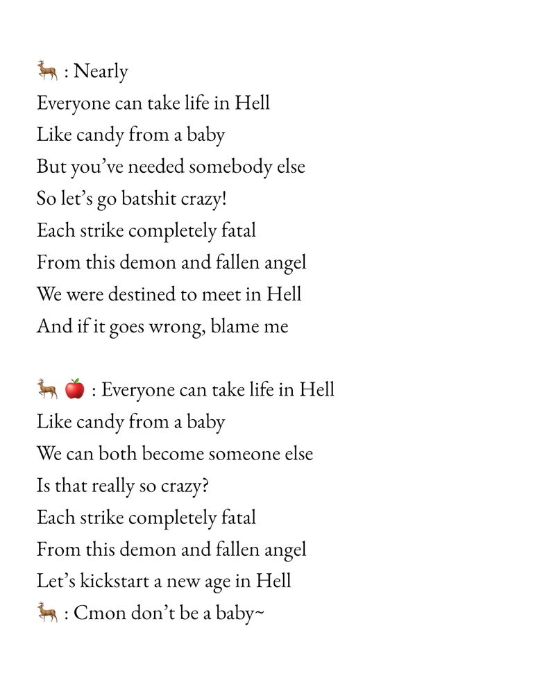 Alastor: Nearly
Everyone can take life in Hell
Like candy from a baby
But you've needed somebody else
So let's go batshit crazy!
Each strike completely fatal
From this demon and fallen angel
We were destined to meet in Hell And if it goes wrong, blame me

Alastor & Lucifer: Everyone can take life in Hell
Like candy from a baby
We can both become someone else
Is that really so crazy?
Each strike completely fatal
From this demon and fallen angel
Let's kickstart a new age in Hell
Alastor : Cmon don't be a baby~