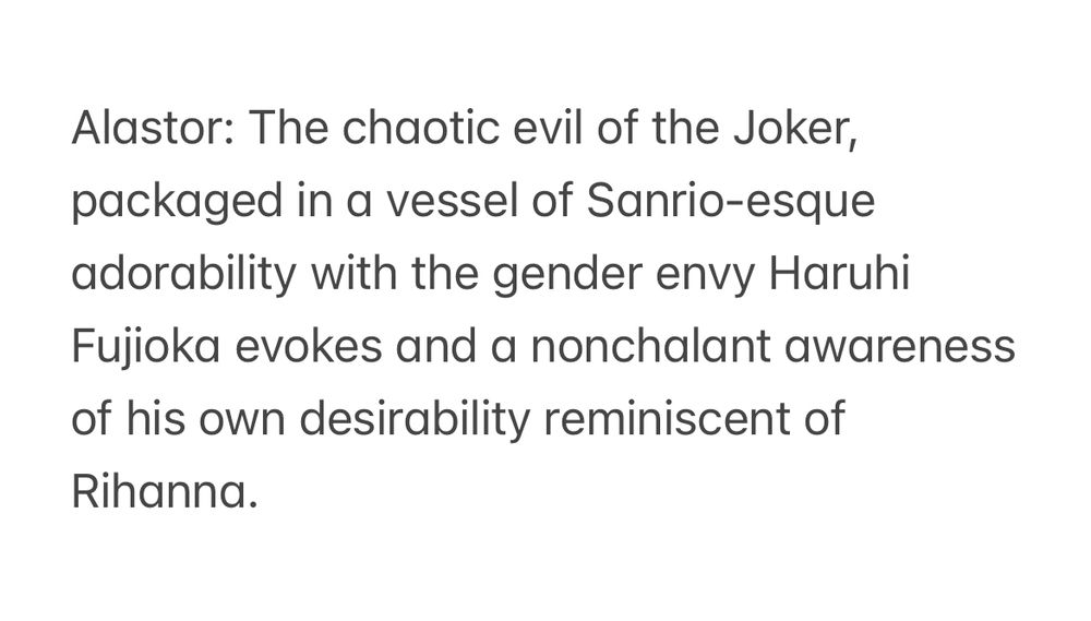Alastor: The chaotic evil of the Joker, packaged in a vessel of Sanrio-esque adorability with the gender envy Haruhi Fujioka evokes and a nonchalant awareness of his own desirability reminiscent of Rihanna.