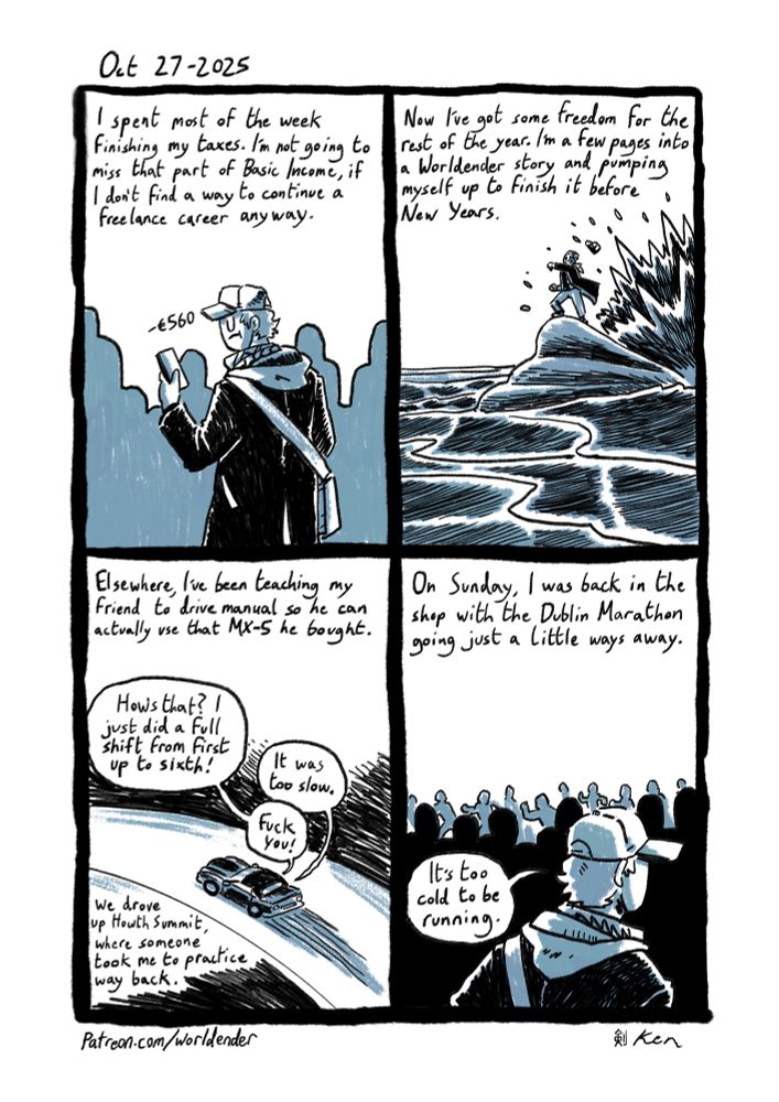 October 27 2025
Ken spent most of his week paying taxes. Something he won’t miss when he loses basic income, unless he finds a way to continue a freelance career.
This also means he’s got a lot of freedom for the rest of the year, and there’s a comic that needs to be finished.
Elsewhere, He’s been teaching his friend to drive manual so he can actually use that MX-5 they brought back from Sligo. They went up Howth summit, where Ken was brought by someone else in the past to practice driving. 
On Sunday, he was back in the shop with the Dublin marathon going just a little ways away. It was much too cold and wet for Ken to move, so he doesn’t know how these people were running.