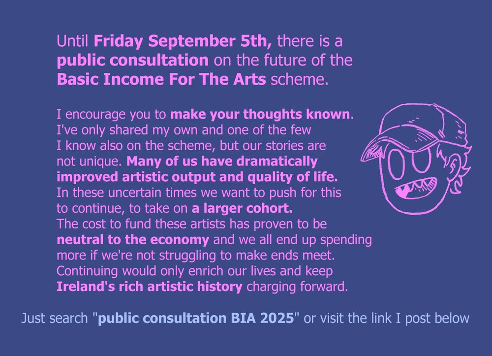 Until Friday September Fifth, there is a public consultation on the future of the Basic Income for the Arts scheme.

I encourage you to make your thought's known. I've only shared my own and one of the few I know also on the scheme, but our stories are not unique. Many of us have dramatically improved artistic output and quality of life. 
In these uncertain times we want to push for this to continue, to take on a larger cohort. The cost to fund these artists has proven to be neutral to the economy and we all end up spending more if we're not struggling to make ends meet. Continuing would only enrich our lives and keep Ireland's rich artistic history charging forward.

Just search "public consultation B I A 2025" or visit the link I post below.