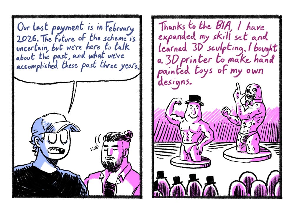 Ken: Our last payment is in February 2026. The future of the scheme is uncertain, but we're here to talk about the past and what we've accomplished these past three years.

Ian: Thanks to the B.I.A, I have expanded my skill set and learned 3D sculpting. I bought a 3D printer to make hand painted toys of my own designs.