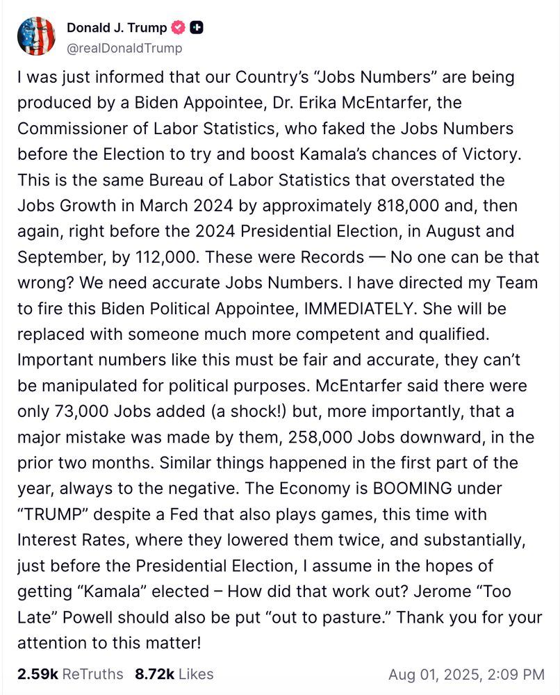 truth social post from Trump:
I was just informed that our Country's "Jobs Numbers" are being produced by a Biden Appointee, Dr. Erika McEntarfer, the Commissioner of Labor Statistics, who faked the Jobs Numbers before the Election to try and boost Kamala's chances of Victory.
This is the same Bureau of Labor Statistics that overstated the Jobs Growth in March 2024 by approximately 818,000 and, then again, right before the 2024 Presidential Election, in August and September, by 112,000. These were Records No one can be that wrong? We need accurate Jobs Numbers. I have directed my Team to fire this Biden Political Appointee, IMMEDIATELY. She will be replaced with someone much more competent and qualified. Important numbers like this must be fair and accurate, they can't be manipulated for political purposes. McEntarfer said there were only 73,000 Jobs added (a shock!) but, more importantly, that a major mistake was made by them, 258,000 Jobs downward, in the prior two months. Similar things happened in the first part of the year, always to the negative. The Economy is BOOMING under "TRUMP" despite a Fed that also plays games, this time with Interest Rates, where they lowered them twice, and substantially, just before the Presidential Election, I assume in the hopes of getting "Kamala" elected - How did that work out? Jerome "Too Late" Powell should also be put "out to pasture." Thank you for your attention to this matter!
