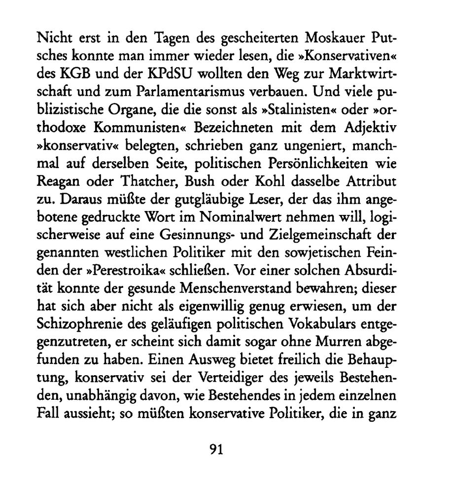 Nicht erst in den Tagen des gescheiterten Moskauer Putsches konnte man immer wieder lesen, die »Konservativen« des KGB und der KPdSU wollten den Weg zur Marktwirtschaft und zum Parlamentarismus verbauen. Und viele publizistische Organe, die die sonst als »Stalinisten« oder »orthodoxe Kommunisten« Bezeichneten mit dem Adjektiv »konservativ« belegten, schrieben ganz ungeniert, manchmal auf derselben Seite, politischen Persönlichkeiten wie Reagan oder Thatcher, Bush oder Kohl dasselbe Attribut zu. Daraus müßte der gutgläubige Leser, der das ihm angebotene gedruckte Wort im Nominalwert nehmen will, logischerweise auf eine Gesinnungs- und Zielgemeinschaft der genannten westlichen Politiker mit den sowjetischen Feinden der »Perestroika« schließen. Vor einer solchen Absurdität konnte der gesunde Menschenverstand bewahren; dieser hat sich aber nicht als eigenwillig genug erwiesen, um der Schizophrenie des geläufigen politischen Vokabulars entgegenzutreten, er scheint sich damit sogar ohne Murren abgefunden zu haben. Einen Ausweg bietet freilich die Behauptung, konservativ sei der Verteidiger des jeweils Bestehenden, unabhängig davon, wie Bestehendes in jedem einzelnen Fall aussieht; so müßten konservative Politiker, die in ganz
