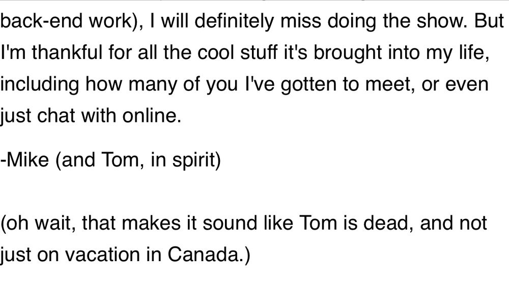 Screenshot of the end of an email that reads as follows: … I will definitely miss doing the show. But I'm thankful for all the cool stuff it's brought into my life, including how many of you I've gotten to meet, or even just chat with online.
-Mike (and Tom, in spirit)
(oh wait, that makes it sound like Tom is dead, and not just on vacation in Canada.)
