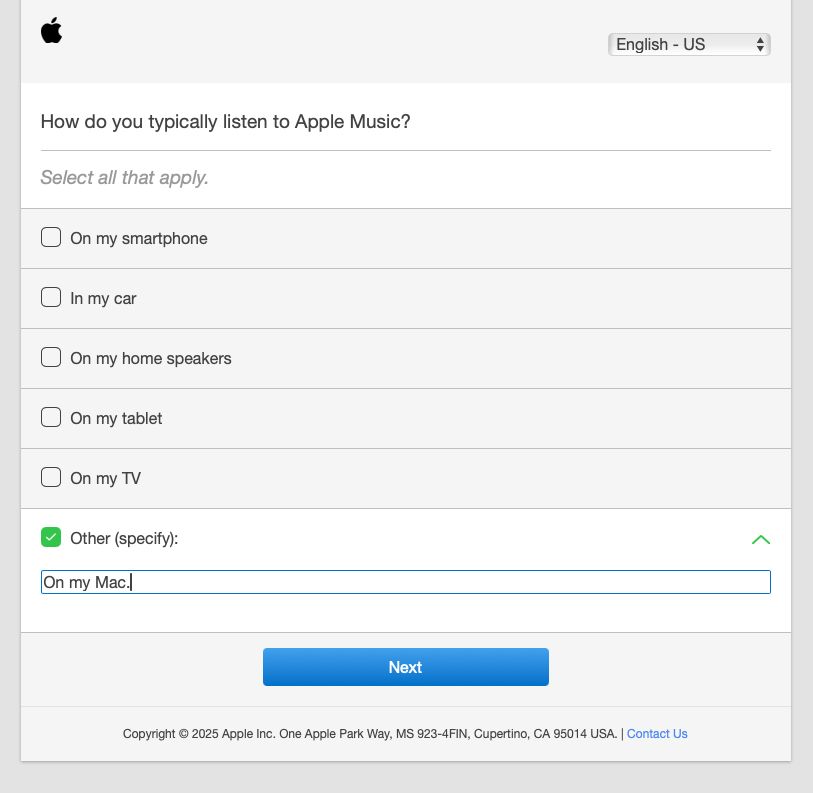 A screenshot of an survey question from Apple asking: 
How do you typically listen to Apple Music?
Select all that apply.
• On my smartphone
• In my car
• On my home speakers
• On my tablet
• On my TV
Other (specify):
Under “other” the user has entered “On my Mac.” And, in retrospect, wishes he had added several exclamation marks. 
