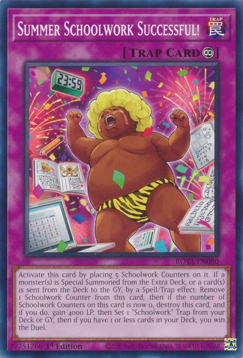 Summer Schoolwork Successful!

Continuous Trap

Activate this card by placing 5 Schoolwork Counters on it. If a monster(s) is Special Summoned from the Extra Deck, or a card(s) is sent from the Deck to the GY, by a Spell/Trap effect: Remove 1 Schoolwork Counter from this card, then if the number of Schoolwork Counters on this card is now 0, destroy this card, and if you do, gain 4000 LP, then Set 1 "Schoolwork" Trap from your Deck or GY, then if you have 1 or less cards in your Deck, you win the Duel.