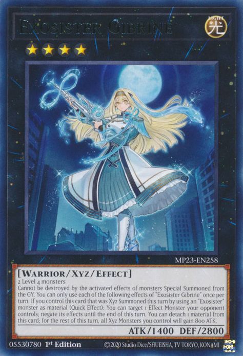 Exosister Gibrine

LIGHT / Warrior / Xyz / Effect • Rank 4 • ATK: 1400 / DEF: 2800

2 Level 4 monsters
Cannot be destroyed by the activated effects of monsters Special Summoned from the GY. You can only use each of the following effects of "Exosister Gibrine" once per turn. If you control this card that was Xyz Summoned this turn by using an "Exosister" monster as material (Quick Effect): You can target 1 Effect Monster your opponent controls; negate its effects until the end of this turn. You can detach 1 material from this card; for the rest of this turn, all Xyz Monsters you control will gain 800 ATK.
