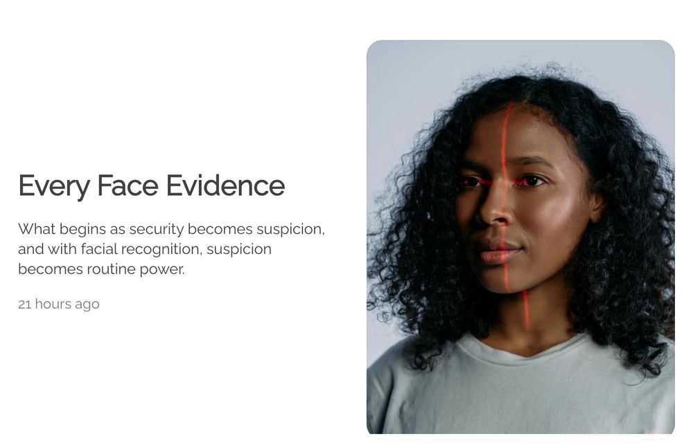 A Black person, head and shoulders in a gray sweater, slightly facing camera-left. Their face is being scanned by a red light. The background is light gray. It reads, "Every Face Evidence. What begins as security becomes suspicion, and with facial recognition, suspicion becomes routine power." https://jgcarpenter.com/blog.html?blogPost=every-face-evidence