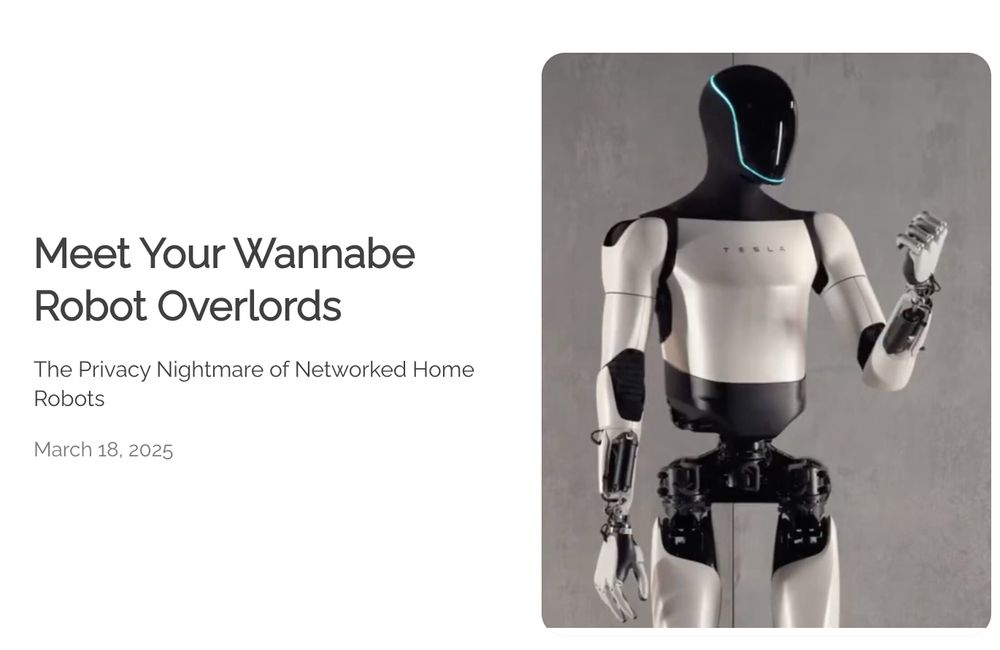 "Meet Your Wannabe Robot Overlords:
The Privacy Nightmare of Networked Home Robots" is the post title in the image, with the publication date of March 18, 2025. There is a photo of Tesla's Optimus humanoid robot. 

https://jgcarpenter.com/blog.html?blogPost=meet-your-wannabe-robot-overlord-julie-carpenter 