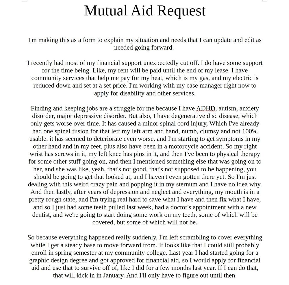 Mutual Aid Request
I'm making this as a form to explain my situation and needs that I can update and edit as needed going forward.
I recently had most of my financial support unexpectedly cut off. I do have some support for the time being. Like, my rent will be paid until the end of my lease. I have community services that help me pay for my heat, which is my gas, and my electric is reduced down and set at a set price. I'm working with my case manager right now to apply for disability and other services.
Finding and keeping jobs are a struggle for me because I have ADHD, autism, anxiety disorder, major depressive disorder. But also, I have degenerative disc disease, which only gets worse over time. It has caused a minor spinal cord injury, Which I've already had one spinal fusion for that left my left arm and hand, numb, clumsy and not 100% usable. it has seemed to deteriorate even worse, and I'm starting to get symptoms in my other hand and in my feet, plus also have been in a motorcycle accident, So my right wrist has screws in it, my left knee has pins in it, and then I've been to physical therapy for some other stuff going on, and then I mentioned something else that was going on to her, and she was like, yeah, that's not good, that's not supposed to be happening, you should be going to get that looked at, and I haven't even gotten there yet. So I'm just dealing with this weird crazy pain and popping it in my sternum and I have no idea why.
And then lastly, after years of depression and neglect and everything, my mouth is in a pretty rough state, and I'm trying real hard to save what I have and then fix what I have, and so I just had some teeth pulled last week, had a doctor's appointment with a new dentist, and we're going to start doing some work on my teeth, some of which will be covered, but some of which will not be.
So because everything happened really suddenly, I'm left scrambling to cover everything while I get a steady base to move forward fROM.