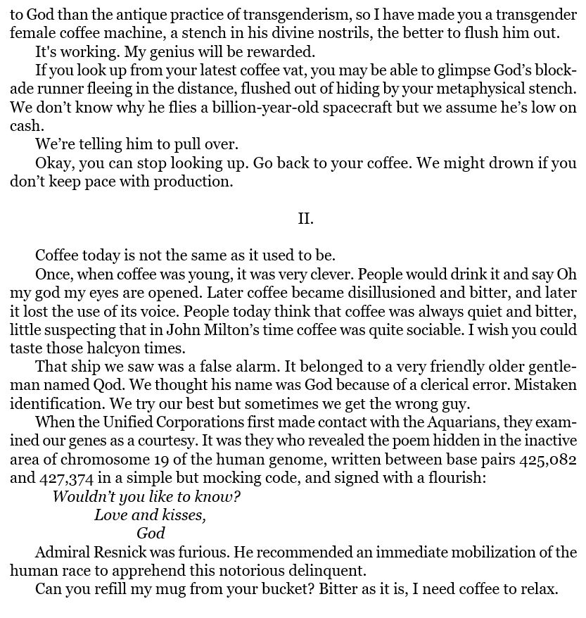 to God than the antique practice of transgenderism, so I have made you a transgender female coffee machine, a stench in his divine nostrils, the better to flush him out. 
It's working. My genius will be rewarded.
If you look up from your latest coffee vat, you may be able to glimpse God’s blockade runner fleeing in the distance, flushed out of hiding by your metaphysical stench. We don’t know why he flies a billion-year-old spacecraft but we assume he’s low on cash.
We’re telling him to pull over.
Okay, you can stop looking up. Go back to your coffee. We might drown if you don’t keep pace with production.

II.

Coffee today is not the same as it used to be.
Once, when coffee was young, it was very clever. People would drink it and say Oh my god my eyes are opened. Later coffee became disillusioned and bitter, and later it lost the use of its voice. People today think that coffee was always quiet and bitter, little suspecting that in John Milton’s time coffee was quite sociable. I wish you could taste those halcyon times.
That ship we saw was a false alarm. It belonged to a very friendly older gentleman named Qod. We thought his name was God because of a clerical error. Mistaken identification. We try our best but sometimes we get the wrong guy. 
When the Unified Corporations first made contact with the Aquarians, they examined our genes as a courtesy. It was they who revealed the poem hidden in the inactive area of chromosome 19 of the human genome, written between base pairs 425,082 and 427,374 in a simple but mocking code, and signed with a flourish:
Wouldn’t you like to know?
Love and kisses,
God
Admiral Resnick was furious. He recommended an immediate mobilization of the human race to apprehend this notorious delinquent. 
Can you refill my mug from your bucket? Bitter as it is, I need coffee to relax. 
