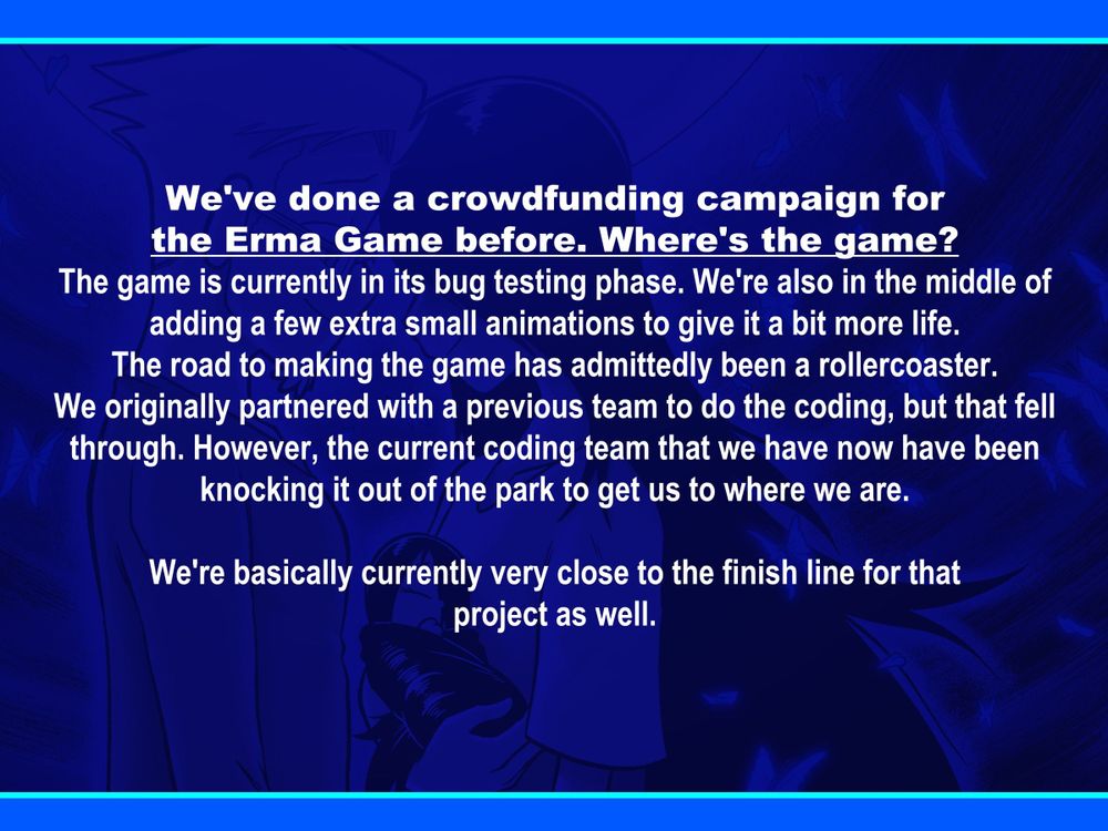 We've done a crowdfunding campaign for
the Erma Game before. Where's the game?
The game is currently in its bug testing phase. We're also in the middle of adding a few extra small animations to give it a bit more life. The road to making the game has admittedly been a rollercoaster. We originally partnered with a previous team to do the coding, but that fell through. However, the current coding team that we have now have been knocking it out of the park to get us to where we are.

We're basically currently very close to the finish line for that
project as well.