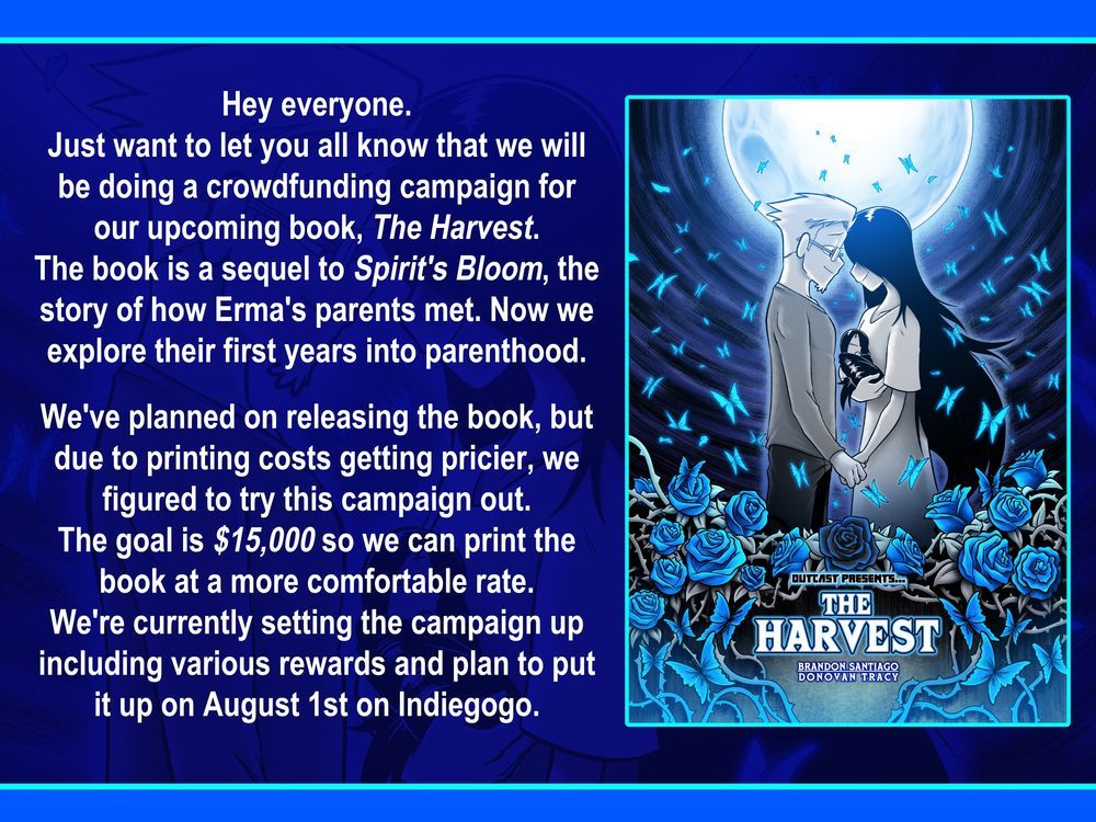 Hey everyone.
Just want to let you all know that we will be doing a crowdfunding campaign for our upcoming book, The Harvest. The book is a sequel to Spirit's Bloom, the story of how Erma's parents met. Now we explore their first years into parenthood.

We've planned on releasing the book, but due to printing costs getting pricier, we figured to try this campaign out.
The goal is $15,000 so we can print the book at a more comfortable rate. We're currently setting the campaign up including various rewards and plan to put it up on August 1st on Indiegogo. Hope you can support the project.