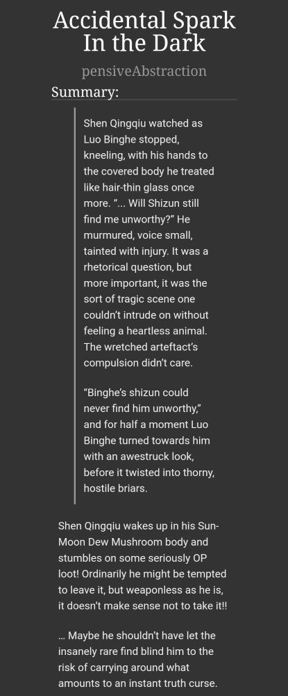 screenshot of a fic on ao3 titled 'Accidental Spark In the Dark' by pensiveAbstraction. the summary reads: 
Shen Qingqiu watched as Luo Binghe stopped, kneeling, with his hands to the covered body he treated like hair-thin glass once more. “... Will Shizun still find me unworthy?” He murmured, voice small, tainted with injury. It was a rhetorical question, but more important, it was the sort of tragic scene one couldn’t intrude on without feeling a heartless animal. The wretched arteftact’s compulsion didn’t care.

“Binghe’s shizun could never find him unworthy,” and for half a moment Luo Binghe turned towards him with an awestruck look, before it twisted into thorny, hostile briars.

Shen Qingqiu wakes up in his Sun-Moon Dew Mushroom body and stumbles on some seriously OP loot! Ordinarily he might be tempted to leave it, but weaponless as he is, it doesn’t make sense not to take it!!

… Maybe he shouldn’t have let the insanely rare find blind him to the risk of carrying around what amounts to an instant truth curse.