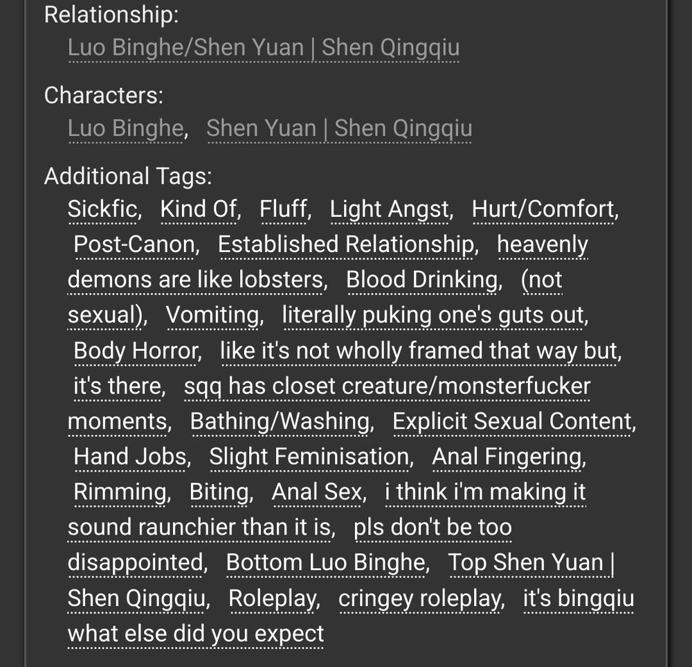screenshot of the tags for the fic.
it reads:
Relationship:
Luo Binghe/Shen Yuan | Shen Qingqiu
Characters:
Luo Binghe, Shen Yuan | Shen Qingqiu
Additional Tags:
Sickfic, Kind Of, Fluff, Light Angst, Hurt/Comfort, Post-Canon, Established Relationship, heavenly demons are like lobsters, Blood Drinking, (not sexual), Vomiting, literally puking one's guts out, Body Horror, like it's not wholly framed that way but, it's there, sqq has closet creature/monsterfucker moments, Bathing/Washing, Explicit Sexual Content, Hand Jobs, Slight Feminisation  Anal Fingering, Rimming, Biting, Anal Sex, i think i'm making it sound raunchier than it is, pls don't be too disappointed, Bottom Luo Binghe, Top Shen Yuan | Shen Qingqiu, Roleplay, cringey roleplay, it's bingqiu what else did you expect