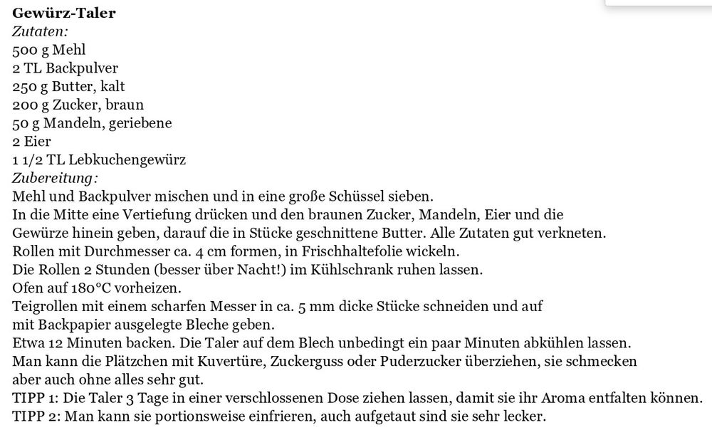 Ein Rezept für Gewürz-Taler

Zutaten:
500 g Mehl 
2 TL Backpulver 
250 g Butter, kalt
200 g Zucker, braun
50 g Mandeln, geriebene 
2 Eier 
1 1/2 TL Lebkuchengewürz
Zubereitung:Mehl und Backpulver mischen und in eine große Schüssel sieben. 
In die Mitte eine Vertiefung drücken und den braunen Zucker, Mandeln, Eier und die Gewürze hinein geben, darauf die in Stücke geschnittene Butter. Alle Zutaten gut verkneten.
Rollen mit Durchmesser ca. 4 cm formen, in Frischhaltefolie wickeln. Die Rollen 2 Stunden (besser über Nacht!) im Kühlschrank ruhen lassen. 
Ofen auf 180°C vorheizen. 
Teigrollen mit einem scharfen Messer in ca. 5 mm dicke Stücke schneiden und auf mit Backpapier ausgelegte Bleche geben. 
Etwa 12 Minuten backen. Die Taler auf dem Blech unbedingt ein paar Minuten abkühlen lassen.
Man kann die Plätzchen mit Kuvertüre, Zuckerguss oder Puderzucker überziehen, sie schmecken aber auch ohne alles sehr gut.
TIPP 1: Die Taler 3 Tage in einer verschlossenen Dose ziehen lassen, damit sie ihr Aroma entfalten können.
TIPP 2: Man kann sie portionsweise einfrieren, auch aufgetaut sind sie sehr lecker.
