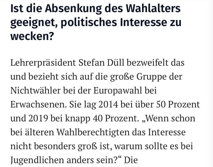 Text: Ist die Absenkung des Wahlalters geeignet, politisches Interesse zu wecken?

Lehrerpräsident Stefan Düll bezweifelt das und bezieht sich auf die große Gruppe der Nichtwähler bei der Europawahl bei Erwachsenen. Sie lag 2014 bei über 50 Prozent und 2019 bei knapp 40 Prozent. „Wenn schon bei älteren Wahlberechtigten das Interesse nicht besonders groß ist, warum sollte es bei Jugendlichen anders sein?“