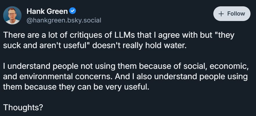 screenshot of a bluesky post made by Hank Green, which reads,

"There are a lot of critiques of LLMs that I agree with but "they suck and aren't useful" doesn't really hold water. 

I understand people not using them because of social, economic, and environmental concerns. And I also understand people using them because they can be very useful.

Thoughts?"