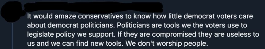 A bluesky post that has the user censored.

"It would amaze conservatives to know how little democrat voters care about democrat politicians. Politicians are tools we the voters use to legislate policy we support. If they are compromised they are useless to us and we can find new tools. We don't worship people."